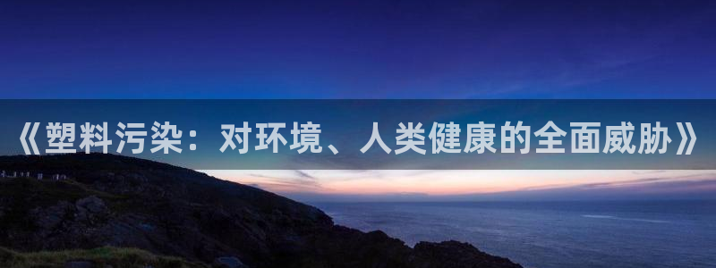 太阳诚集团下载：《塑料污染：对环境、人类健康的全面威胁》