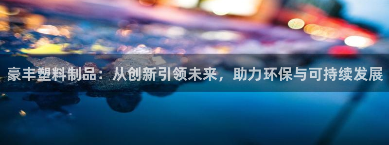 太阳gg会员登录：豪丰塑料制品：从创新引领未来，助力环保与可